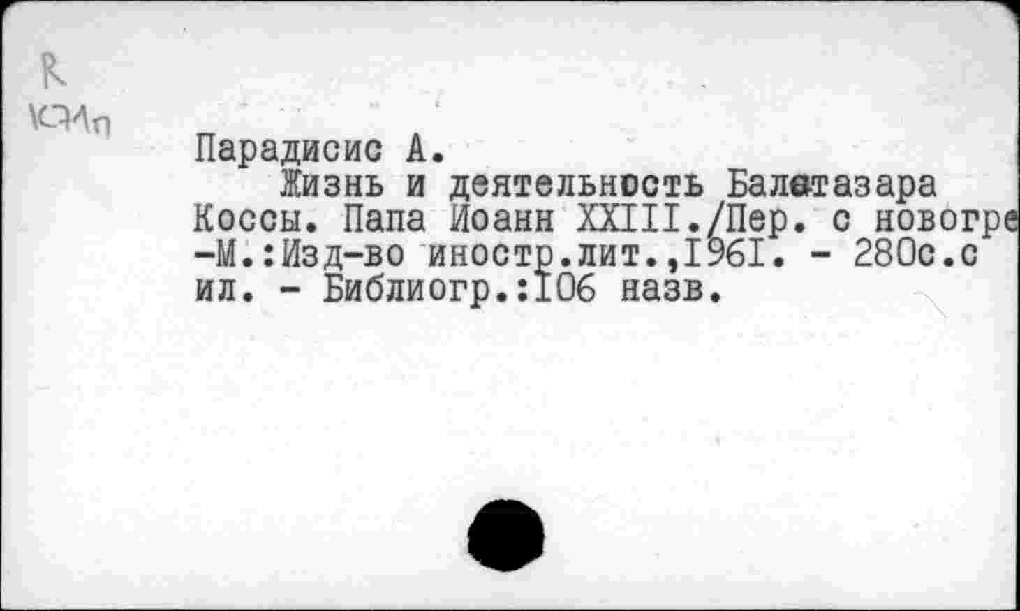 ﻿к
ПЛп
Парадисис А.
Жизнь и деятельность Балвтазара Косей. Папа Иоанн XXIII./Пер. с новог -М.:Изд-во иностр.лит.,1961. - 280с.с ил. - Библиогр.:106 назв.